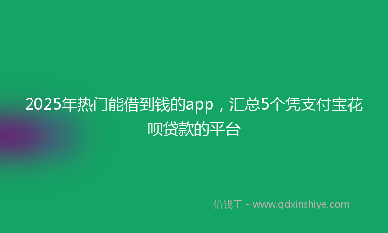 2025年热门能借到钱的app，汇总5个凭支付宝花呗贷款的平台