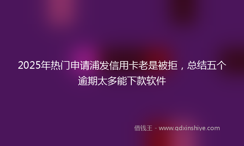 2025年热门申请浦发信用卡老是被拒，总结五个逾期太多能下款软件