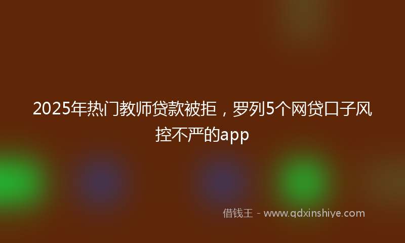 2025年热门教师贷款被拒，罗列5个网贷口子风控不严的app