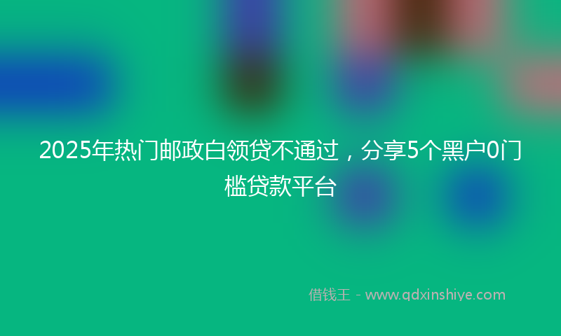 2025年热门邮政白领贷不通过，分享5个黑户0门槛贷款平台