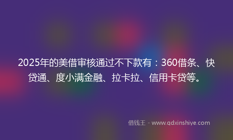 2025年的美借审核通过不下款有：360借条、快贷通、度小满金融、拉卡拉、信用卡贷等。