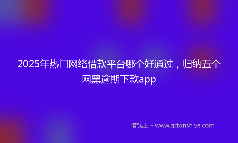 2025年热门网络借款平台哪个好通过，归纳五个网黑逾期下款app