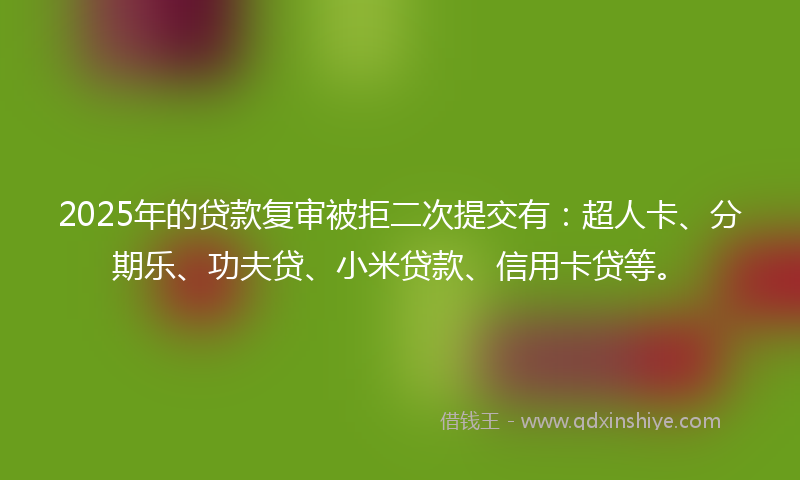 2025年的贷款复审被拒二次提交有：超人卡、分期乐、功夫贷、小米贷款、信用卡贷等。