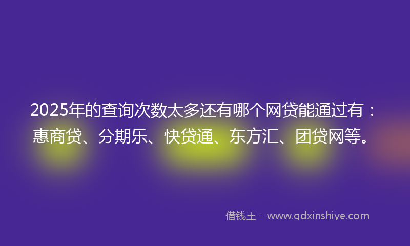 2025年的查询次数太多还有哪个网贷能通过有：惠商贷、分期乐、快贷通、东方汇、团贷网等。