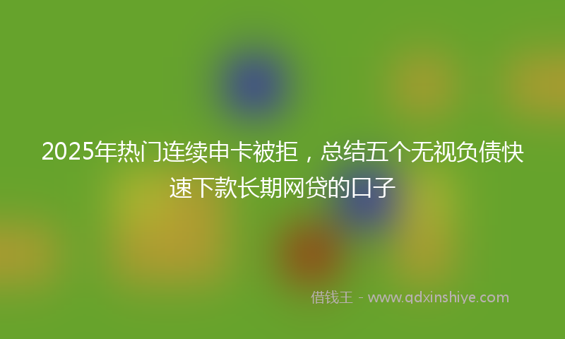 2025年热门连续申卡被拒，总结五个无视负债快速下款长期网贷的口子