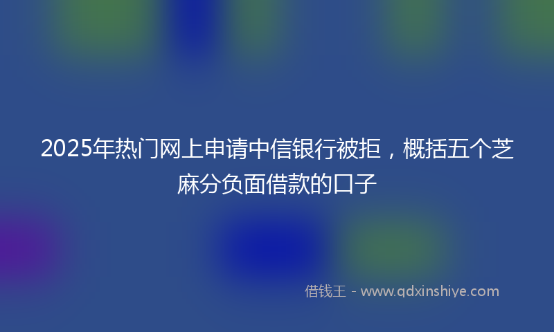 2025年热门网上申请中信银行被拒，概括五个芝麻分负面借款的口子