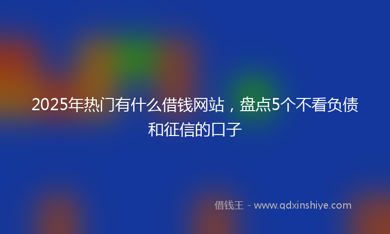 2025年热门有什么借钱网站，盘点5个不看负债和征信的口子