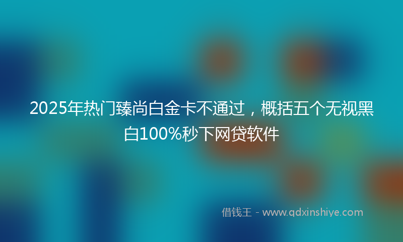 2025年热门臻尚白金卡不通过，概括五个无视黑白100%秒下网贷软件