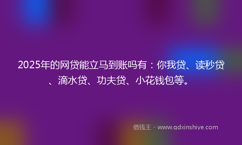 2025年的网贷能立马到账吗有：你我贷、读秒贷、滴水贷、功夫贷、小花钱包等。