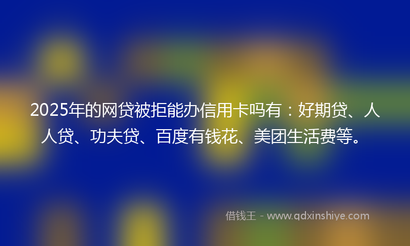 2025年的网贷被拒能办信用卡吗有：好期贷、人人贷、功夫贷、百度有钱花、美团生活费等。