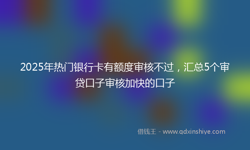 2025年热门银行卡有额度审核不过，汇总5个审贷口子审核加快的口子