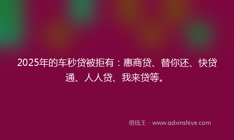 2025年的车秒贷被拒有：惠商贷、替你还、快贷通、人人贷、我来贷等。