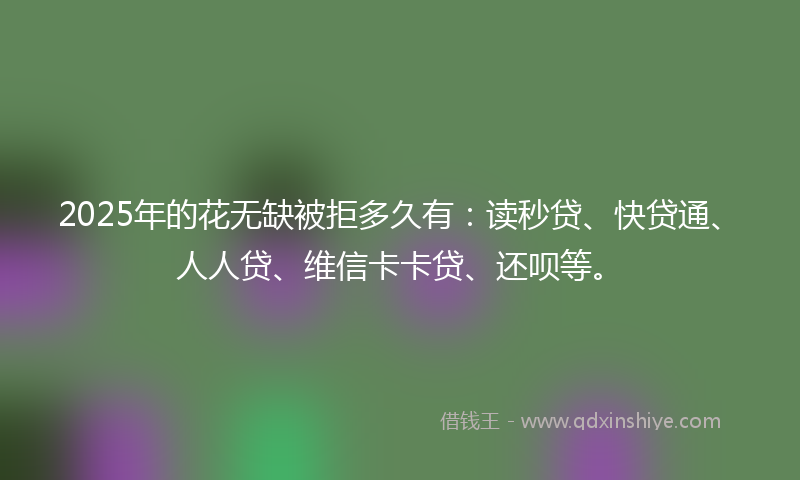 2025年的花无缺被拒多久有：读秒贷、快贷通、人人贷、维信卡卡贷、还呗等。