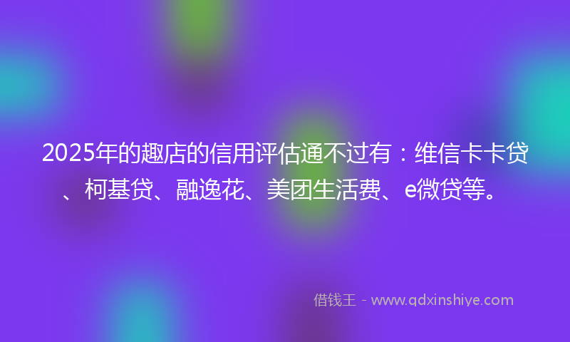 2025年的趣店的信用评估通不过有：维信卡卡贷、柯基贷、融逸花、美团生活费、e微贷等。