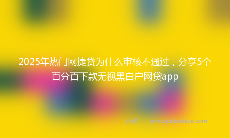 2025年热门网捷贷为什么审核不通过，分享5个百分百下款无视黑白户网贷app