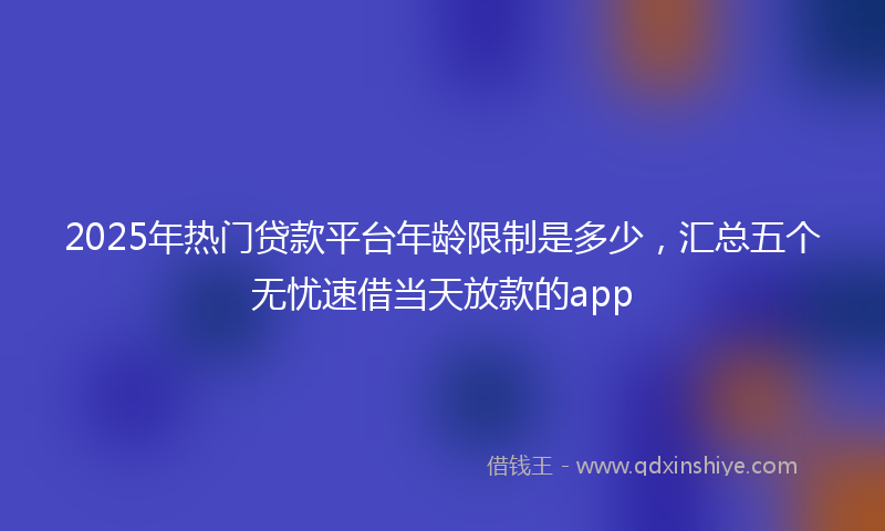 2025年热门贷款平台年龄限制是多少，汇总五个无忧速借当天放款的app