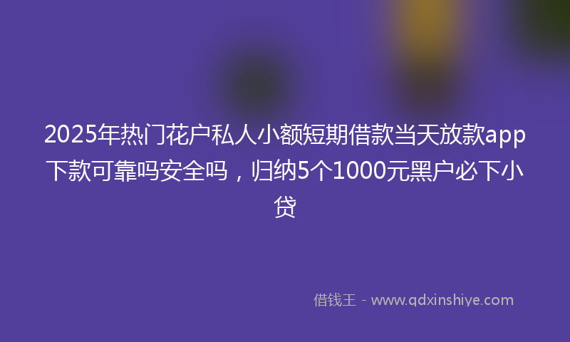 2025年热门花户私人小额短期借款当天放款app下款可靠吗安全吗，归纳5个1000元黑户必下小贷