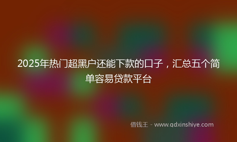 2025年热门超黑户还能下款的口子，汇总五个简单容易贷款平台
