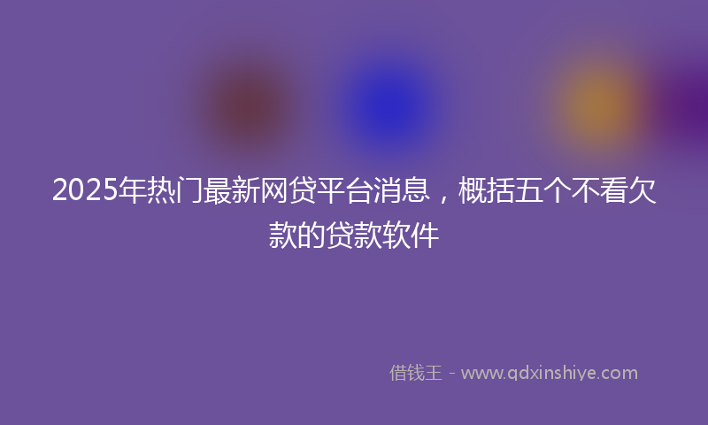 2025年热门最新网贷平台消息，概括五个不看欠款的贷款软件