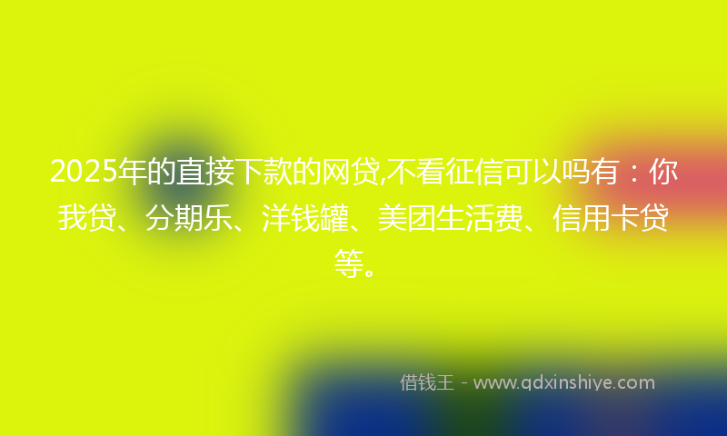 2025年的直接下款的网贷,不看征信可以吗有：你我贷、分期乐、洋钱罐、美团生活费、信用卡贷等。