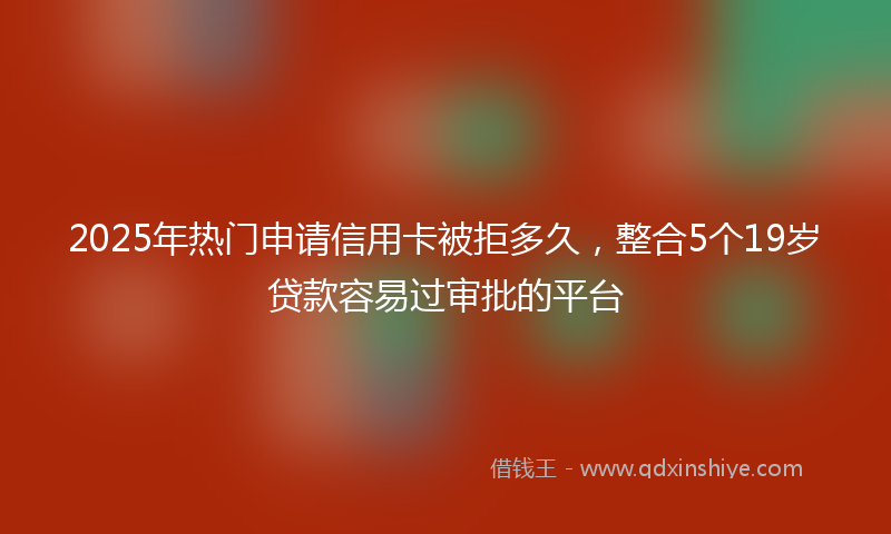 2025年热门申请信用卡被拒多久，整合5个19岁贷款容易过审批的平台
