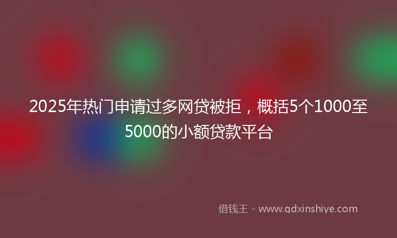 2025年热门申请过多网贷被拒，概括5个1000至5000的小额贷款平台