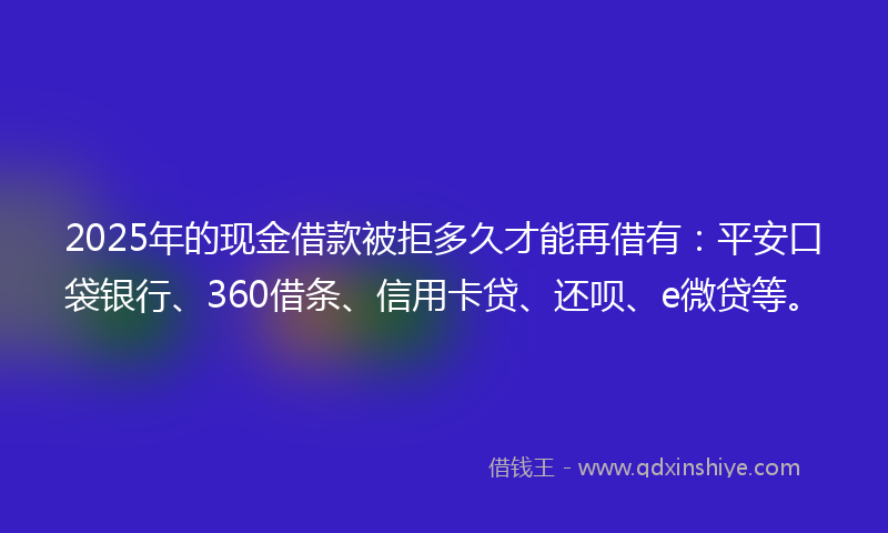 2025年的现金借款被拒多久才能再借有：平安口袋银行、360借条、信用卡贷、还呗、e微贷等。