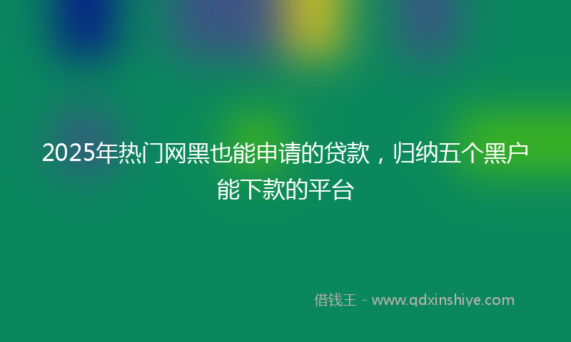 2025年热门网黑也能申请的贷款，归纳五个黑户能下款的平台