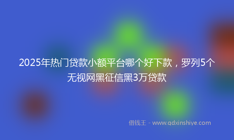 2025年热门贷款小额平台哪个好下款，罗列5个无视网黑征信黑3万贷款