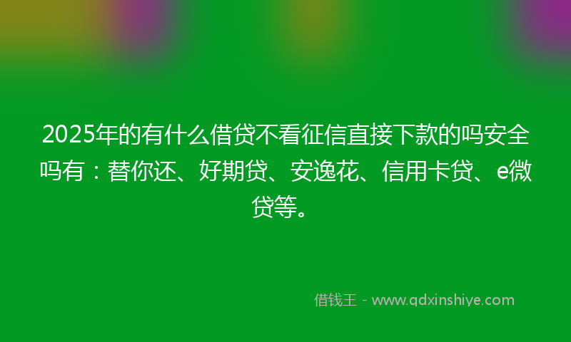 2025年的有什么借贷不看征信直接下款的吗安全吗有：替你还、好期贷、安逸花、信用卡贷、e微贷等。