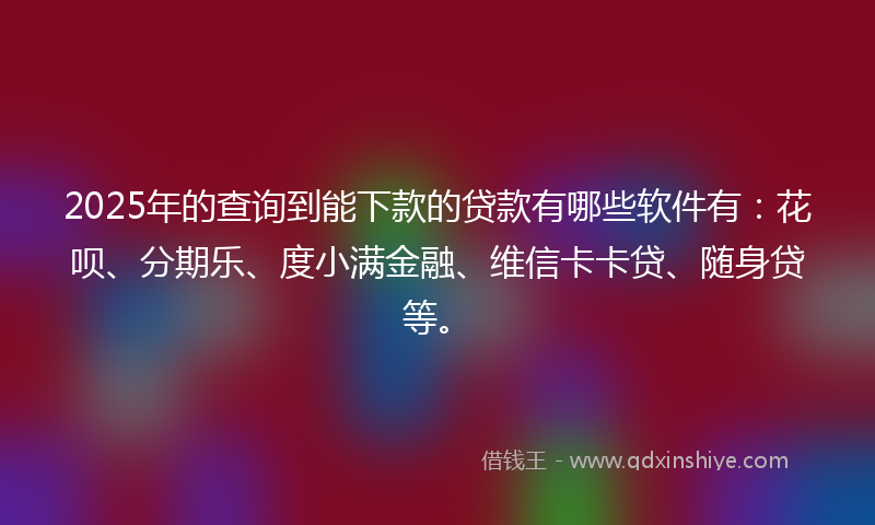2025年的查询到能下款的贷款有哪些软件有：花呗、分期乐、度小满金融、维信卡卡贷、随身贷等。