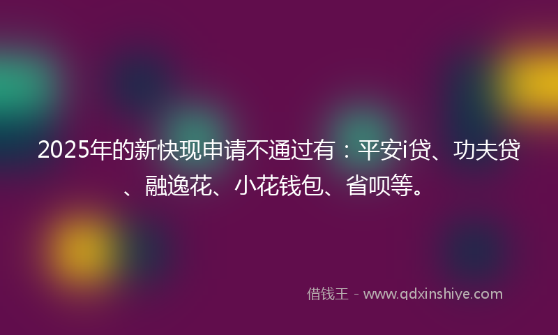 2025年的新快现申请不通过有：平安i贷、功夫贷、融逸花、小花钱包、省呗等。