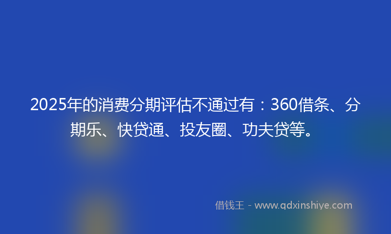 2025年的消费分期评估不通过有：360借条、分期乐、快贷通、投友圈、功夫贷等。