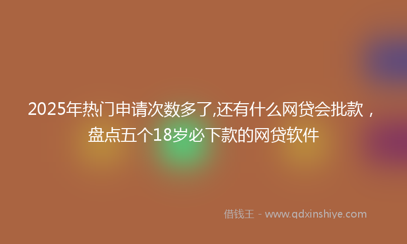 2025年热门申请次数多了,还有什么网贷会批款，盘点五个18岁必下款的网贷软件