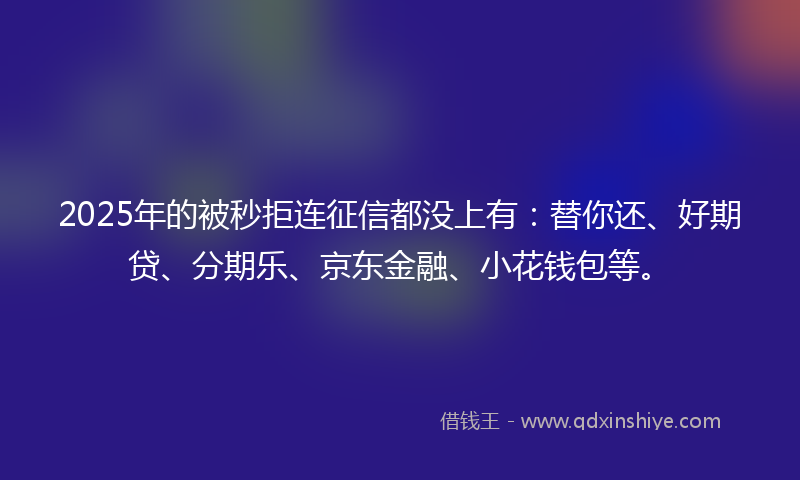 2025年的被秒拒连征信都没上有：替你还、好期贷、分期乐、京东金融、小花钱包等。