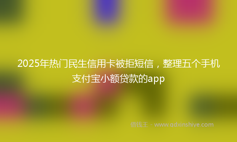 2025年热门民生信用卡被拒短信，整理五个手机支付宝小额贷款的app