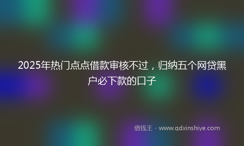 2025年热门点点借款审核不过，归纳五个网贷黑户必下款的口子