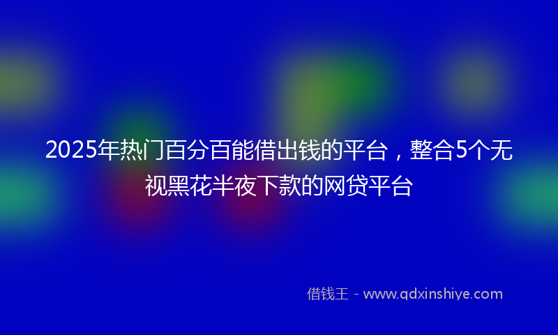 2025年热门百分百能借出钱的平台，整合5个无视黑花半夜下款的网贷平台