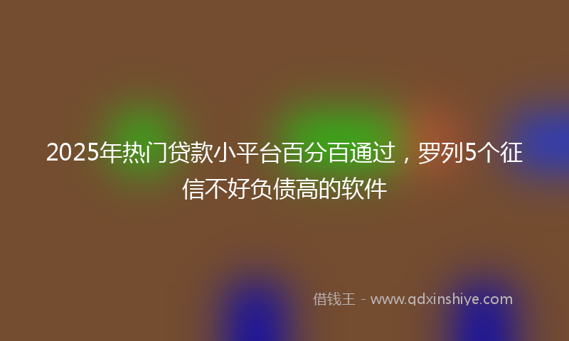 2025年热门贷款小平台百分百通过，罗列5个征信不好负债高的软件