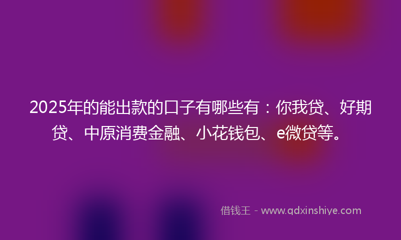 2025年的能出款的口子有哪些有：你我贷、好期贷、中原消费金融、小花钱包、e微贷等。