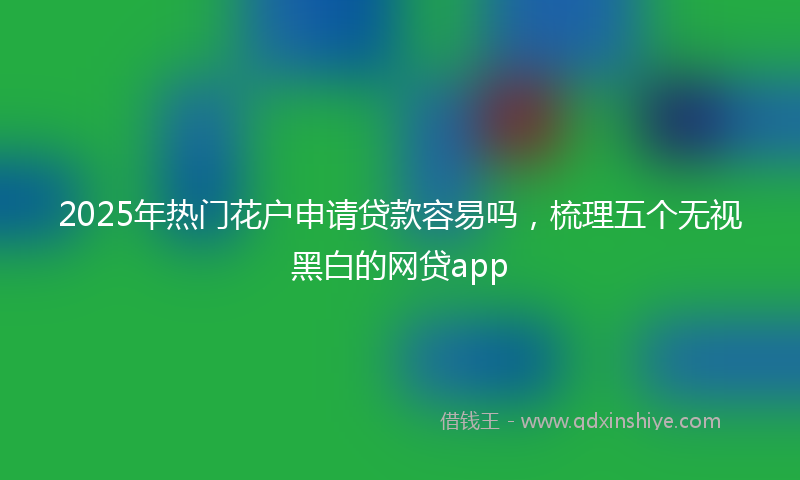 2025年热门花户申请贷款容易吗，梳理五个无视黑白的网贷app