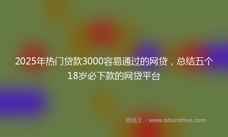 2025年热门贷款3000容易通过的网贷，总结五个18岁必下款的网贷平台