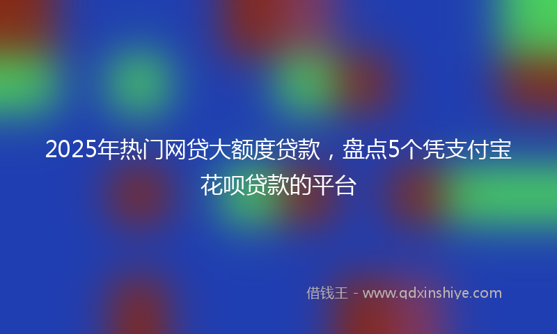 2025年热门网贷大额度贷款，盘点5个凭支付宝花呗贷款的平台