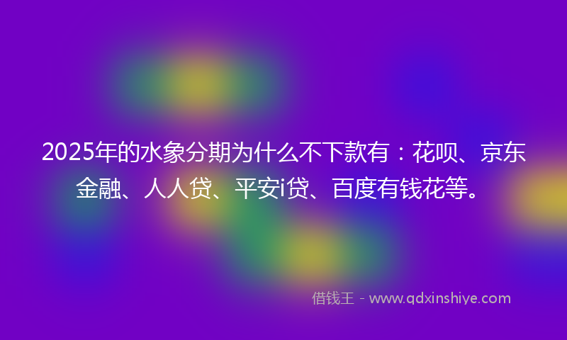 2025年的水象分期为什么不下款有：花呗、京东金融、人人贷、平安i贷、百度有钱花等。