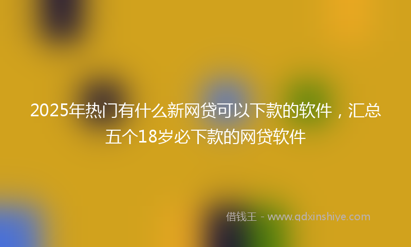 2025年热门有什么新网贷可以下款的软件，汇总五个18岁必下款的网贷软件