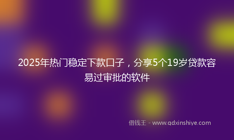 2025年热门稳定下款口子，分享5个19岁贷款容易过审批的软件