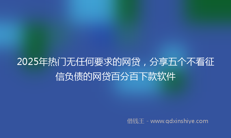 2025年热门无任何要求的网贷，分享五个不看征信负债的网贷百分百下款软件