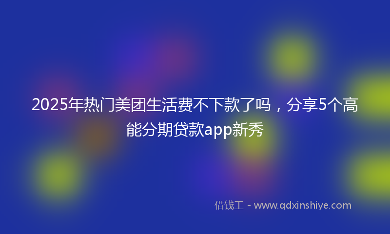 2025年热门美团生活费不下款了吗，分享5个高能分期贷款app新秀