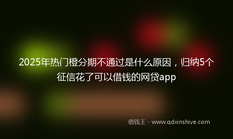 2025年热门橙分期不通过是什么原因，归纳5个征信花了可以借钱的网贷app