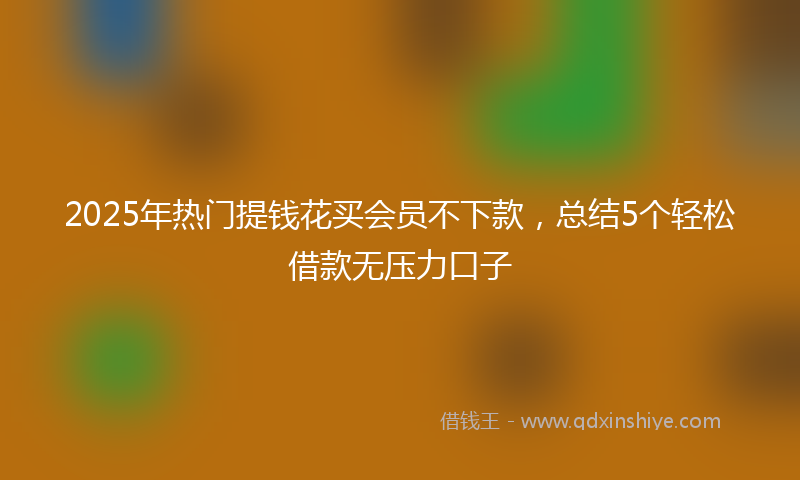 2025年热门提钱花买会员不下款，总结5个轻松借款无压力口子